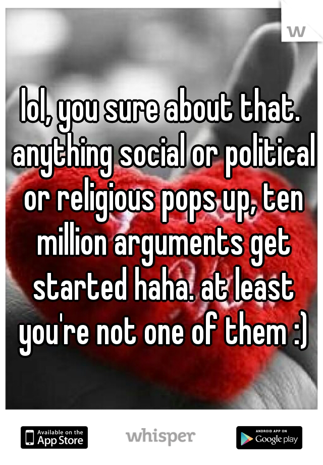 lol, you sure about that. anything social or political or religious pops up, ten million arguments get started haha. at least you're not one of them :)