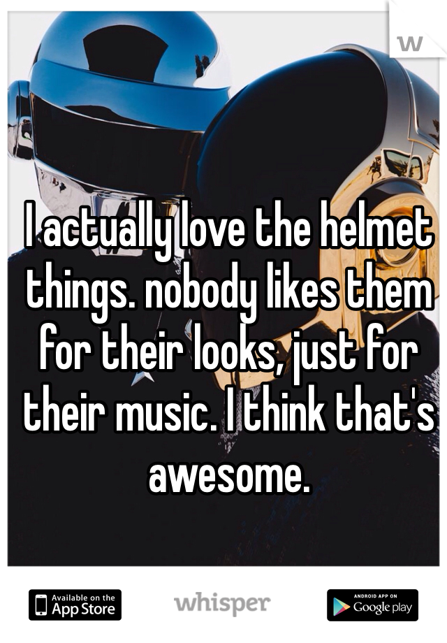 I actually love the helmet things. nobody likes them for their looks, just for their music. I think that's awesome. 