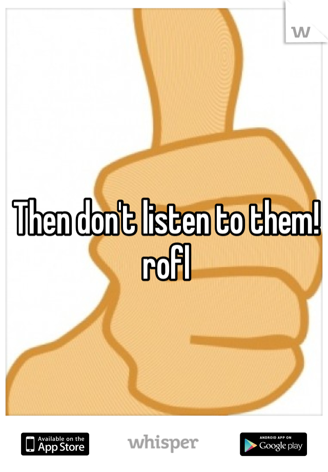 Then don't listen to them! rofl