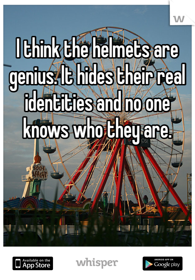 I think the helmets are genius. It hides their real identities and no one knows who they are. 