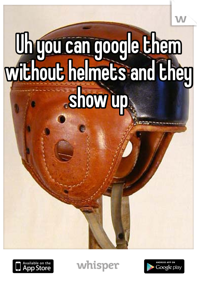 Uh you can google them without helmets and they show up