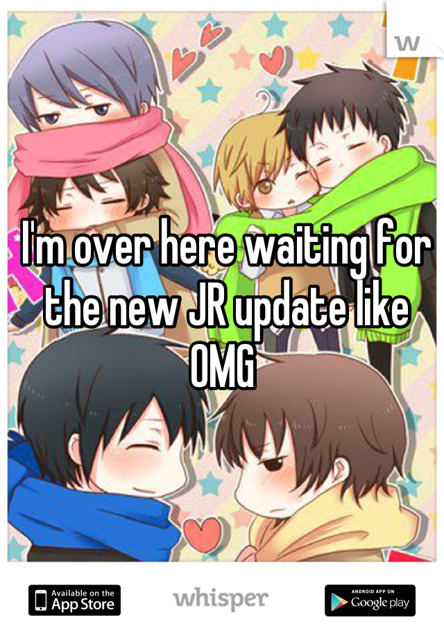 I'm over here waiting for the new JR update like OMG 