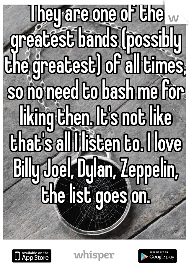 They are one of the greatest bands (possibly the greatest) of all times, so no need to bash me for liking then. It's not like that's all I listen to. I love Billy Joel, Dylan, Zeppelin, the list goes on. 