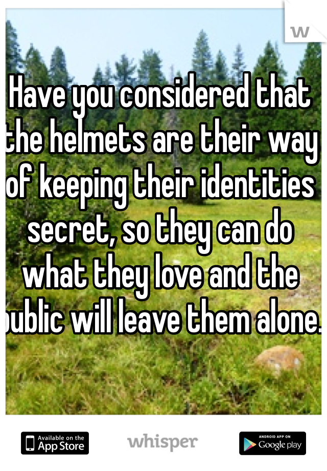 Have you considered that the helmets are their way of keeping their identities secret, so they can do what they love and the public will leave them alone.