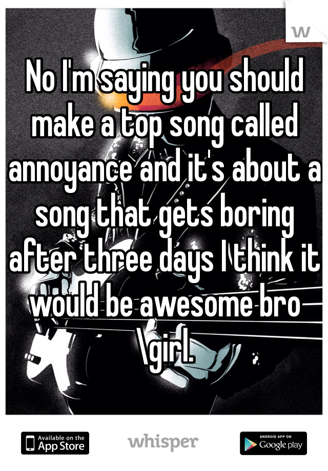 No I'm saying you should make a top song called annoyance and it's about a song that gets boring after three days I think it would be awesome bro\girl. 