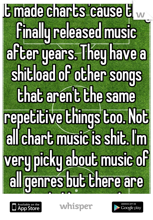 It made charts 'cause they finally released music after years. They have a shitload of other songs that aren't the same repetitive things too. Not all chart music is shit. I'm very picky about music of all genres but there are gems hidden in rocks. 