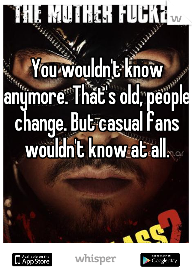 You wouldn't know anymore. That's old, people change. But casual fans wouldn't know at all.