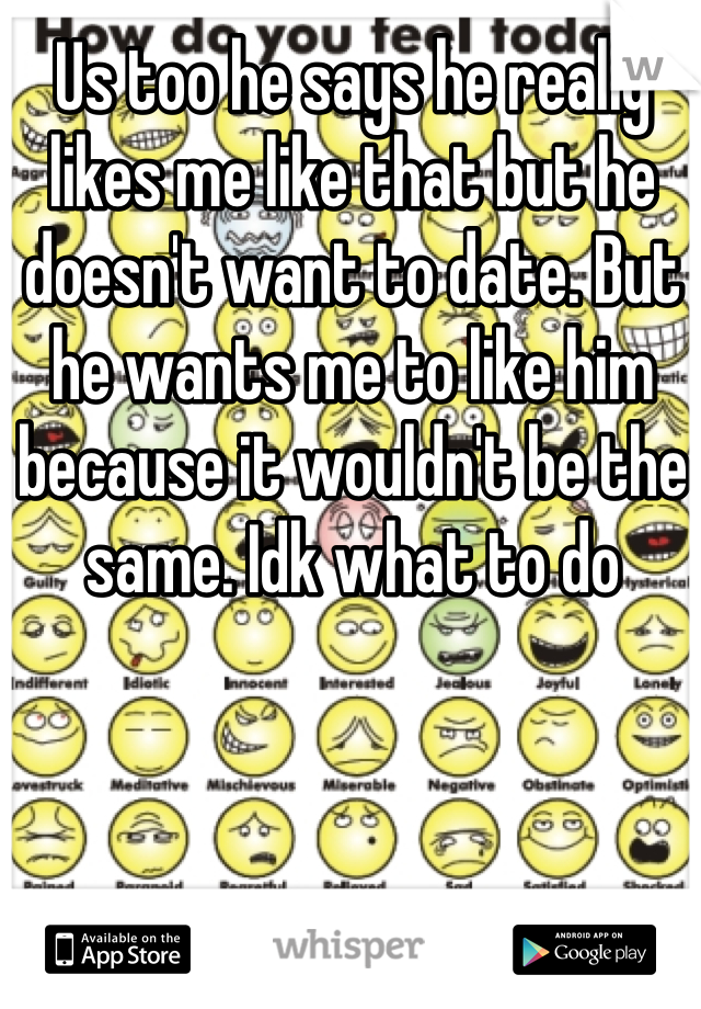 Us too he says he really likes me like that but he doesn't want to date. But he wants me to like him because it wouldn't be the same. Idk what to do