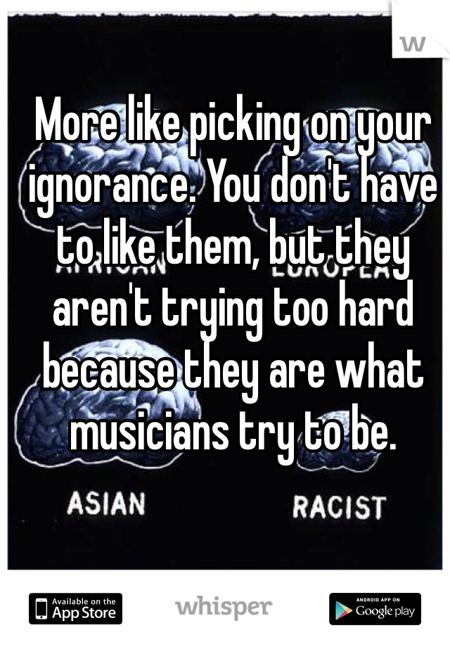 More like picking on your ignorance. You don't have to like them, but they aren't trying too hard because they are what musicians try to be. 
