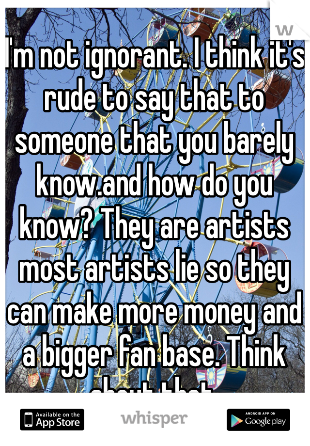 I'm not ignorant. I think it's rude to say that to someone that you barely know.and how do you know? They are artists most artists lie so they can make more money and a bigger fan base. Think about that. 