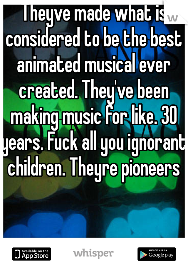 Theyve made what is considered to be the best animated musical ever created. They've been making music for like. 30 years. Fuck all you ignorant children. Theyre pioneers 