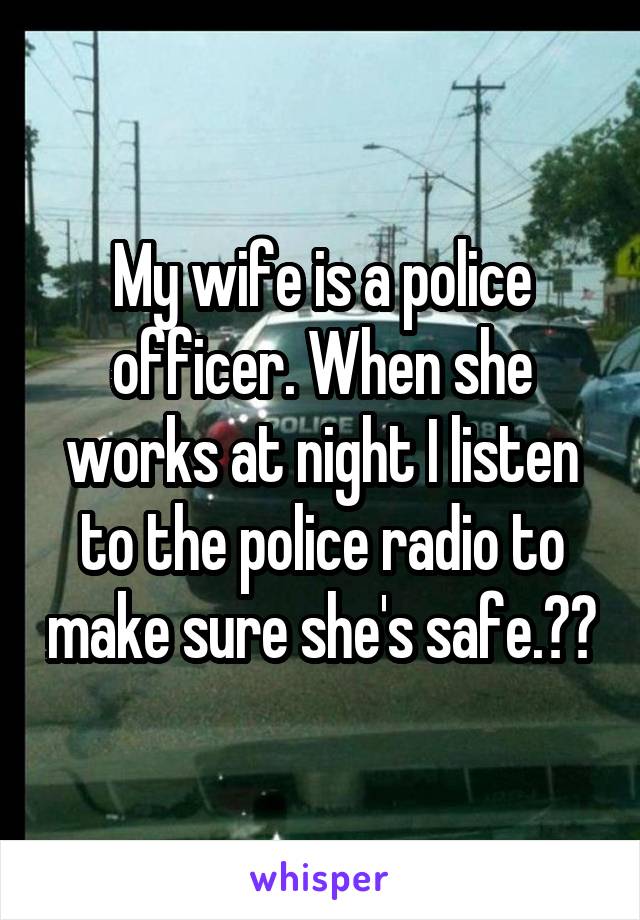 My wife is a police officer. When she works at night I listen to the police radio to make sure she's safe.❤️