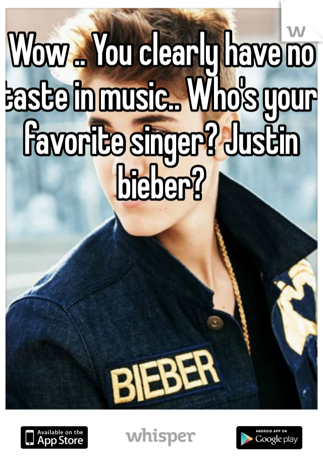 Wow .. You clearly have no taste in music.. Who's your favorite singer? Justin bieber?