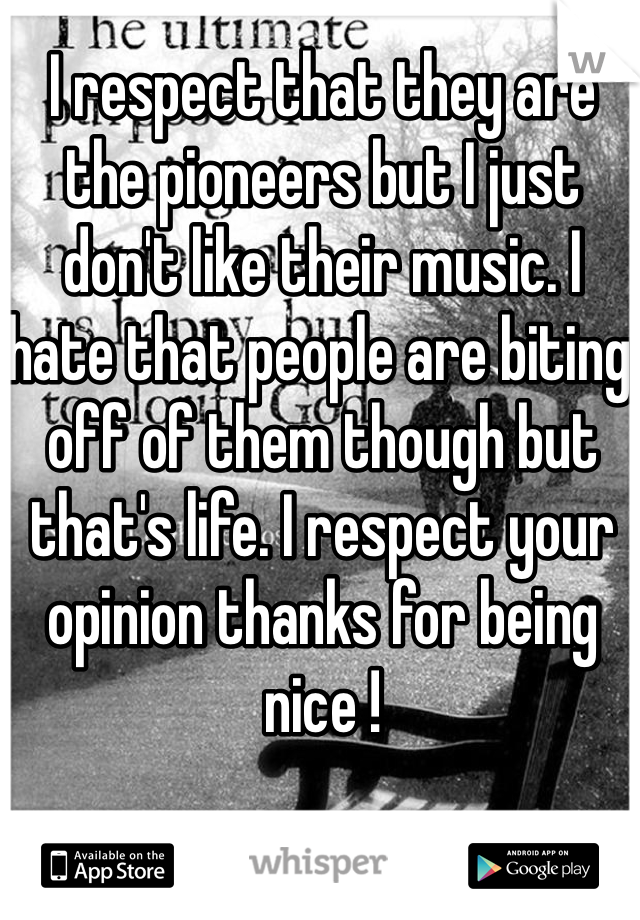 I respect that they are the pioneers but I just don't like their music. I hate that people are biting off of them though but that's life. I respect your opinion thanks for being nice ! 