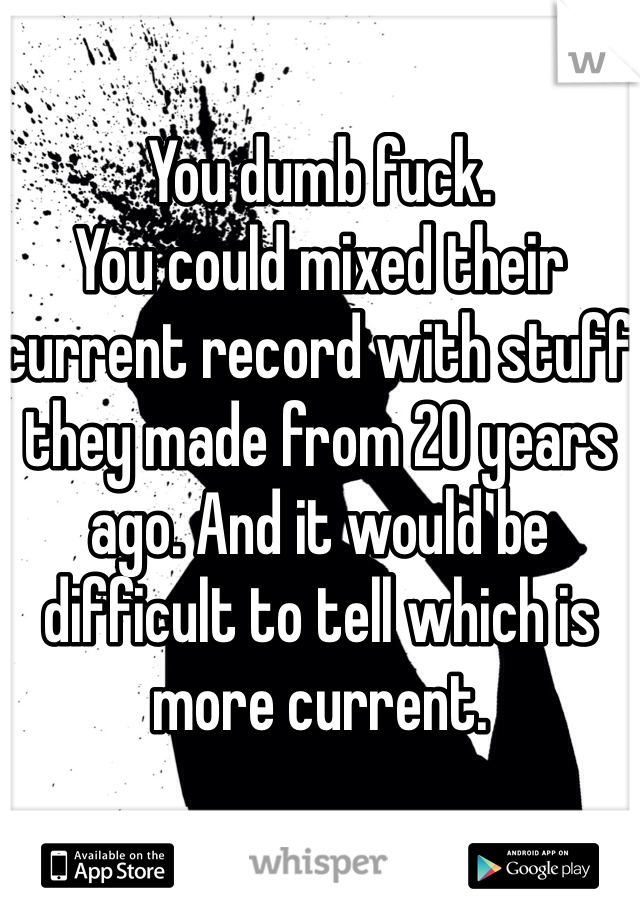 You dumb fuck. 
You could mixed their current record with stuff they made from 20 years ago. And it would be difficult to tell which is more current. 