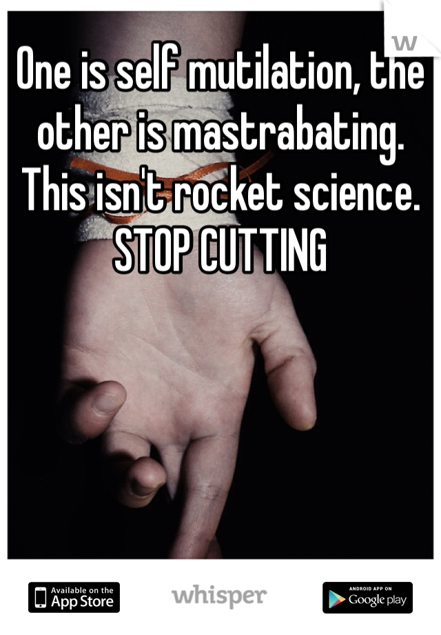 One is self mutilation, the other is mastrabating. This isn't rocket science. STOP CUTTING