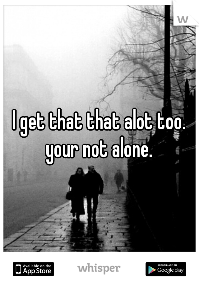 I get that that alot too. your not alone. 