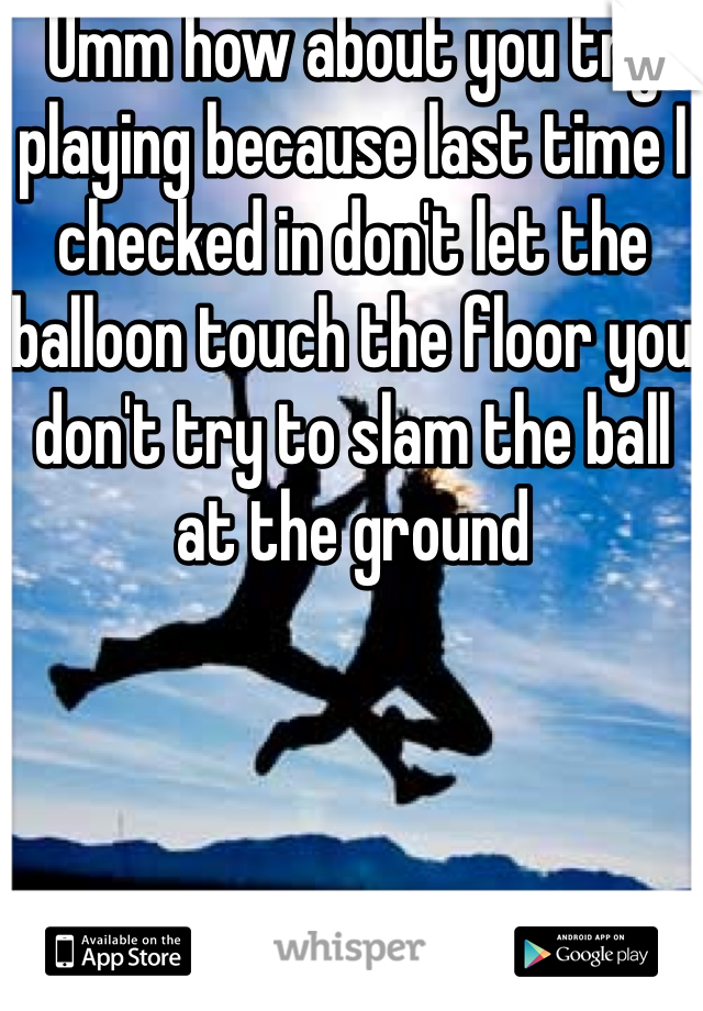 Umm how about you try playing because last time I checked in don't let the balloon touch the floor you don't try to slam the ball at the ground