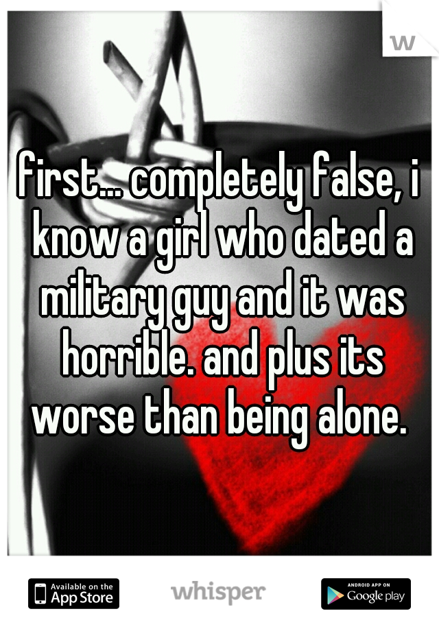 first... completely false, i know a girl who dated a military guy and it was horrible. and plus its worse than being alone. 