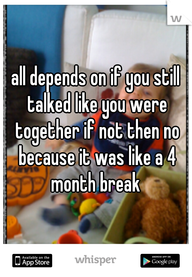 all depends on if you still talked like you were together if not then no because it was like a 4 month break 
