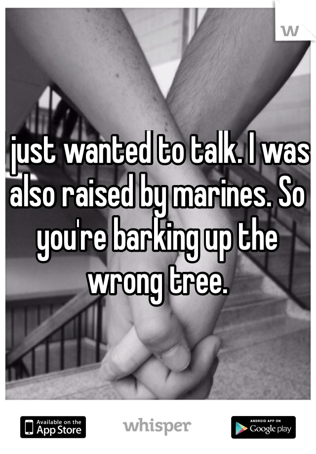 I just wanted to talk. I was also raised by marines. So you're barking up the wrong tree.
