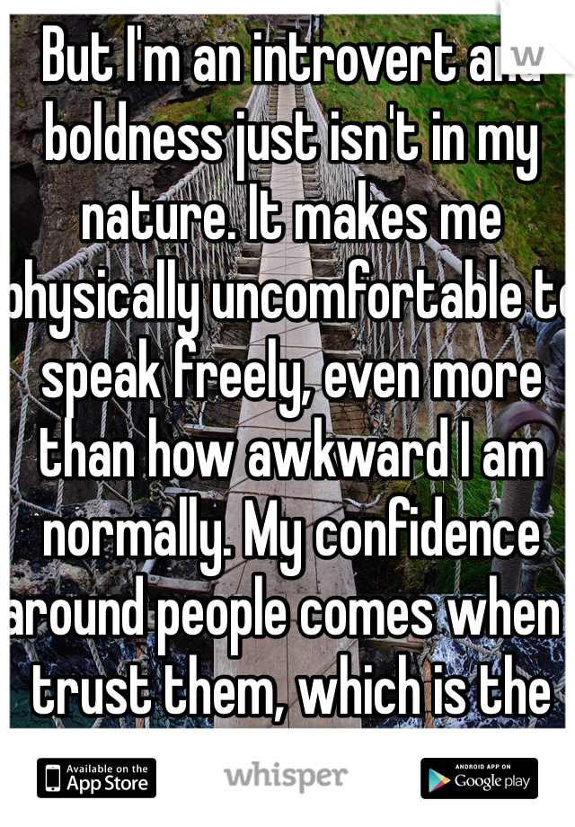 But I'm an introvert and boldness just isn't in my nature. It makes me physically uncomfortable to speak freely, even more than how awkward I am normally. My confidence around people comes when I trust them, which is the problem; it takes a while.
