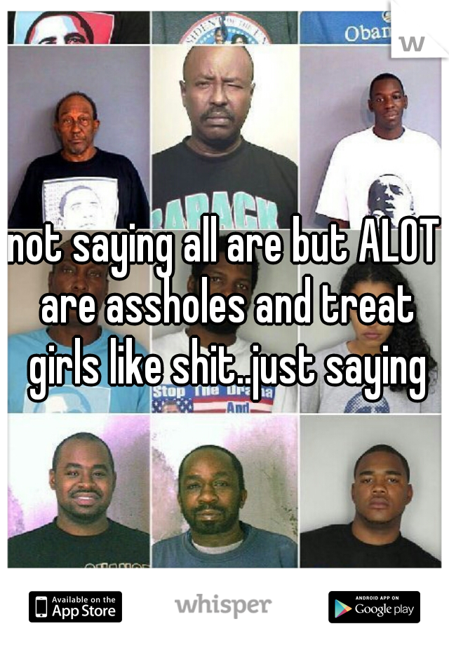 not saying all are but ALOT are assholes and treat girls like shit..just saying