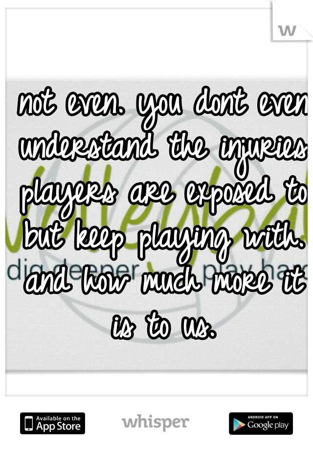  not even. you dont even understand the injuries players are exposed to but keep playing with. and how much more it is to us.