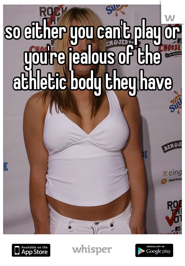 so either you can't play or you're jealous of the athletic body they have