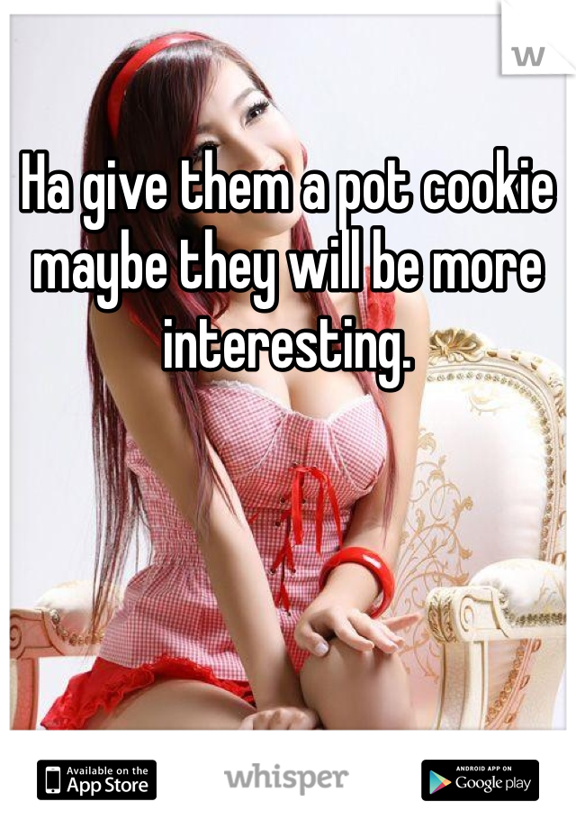 Ha give them a pot cookie maybe they will be more interesting.