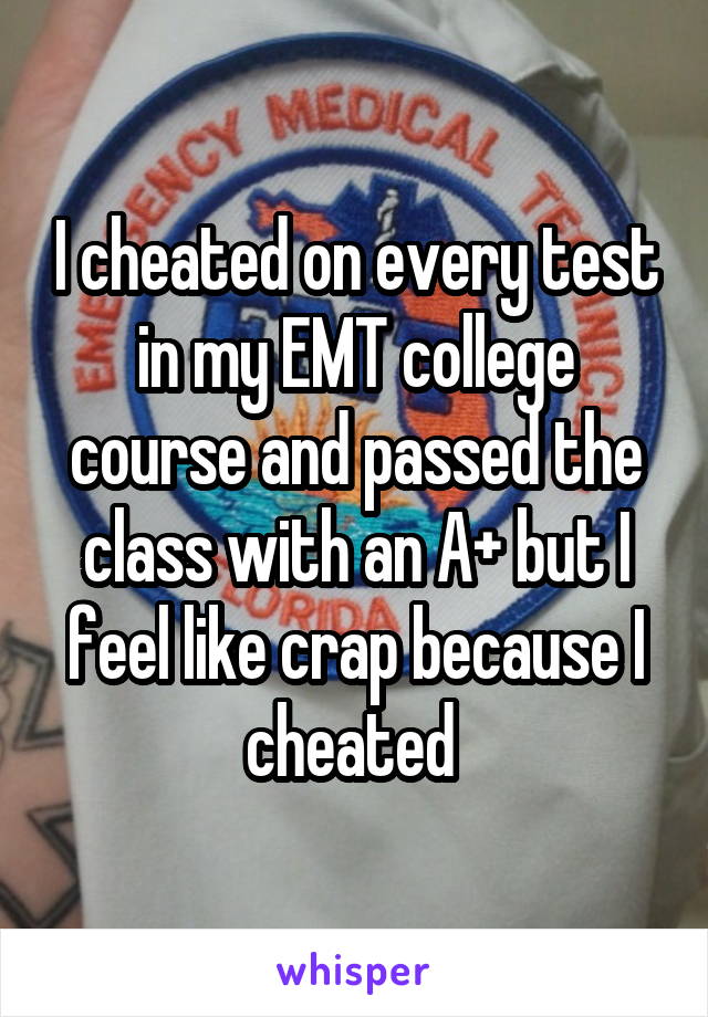 I cheated on every test in my EMT college course and passed the class with an A+ but I feel like crap because I cheated 