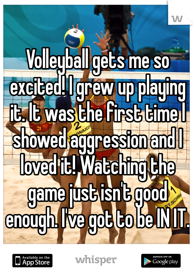 Volleyball gets me so excited! I grew up playing it. It was the first time I showed aggression and I loved it! Watching the game just isn't good enough. I've got to be IN IT.