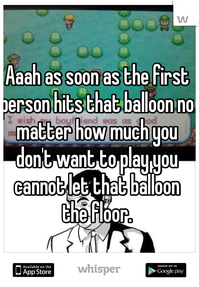 Aaah as soon as the first person hits that balloon no matter how much you don't want to play you cannot let that balloon the floor. 