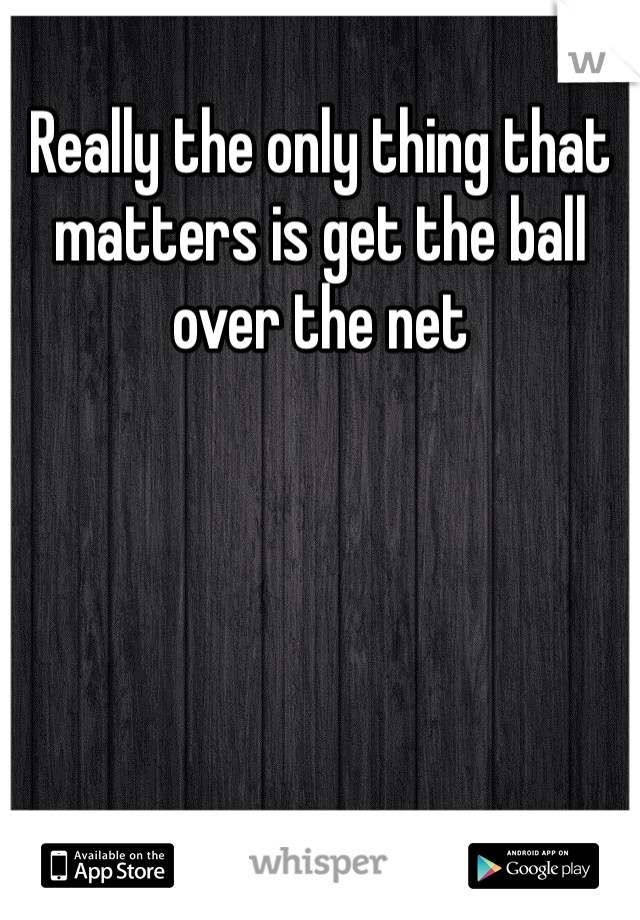 Really the only thing that matters is get the ball over the net 