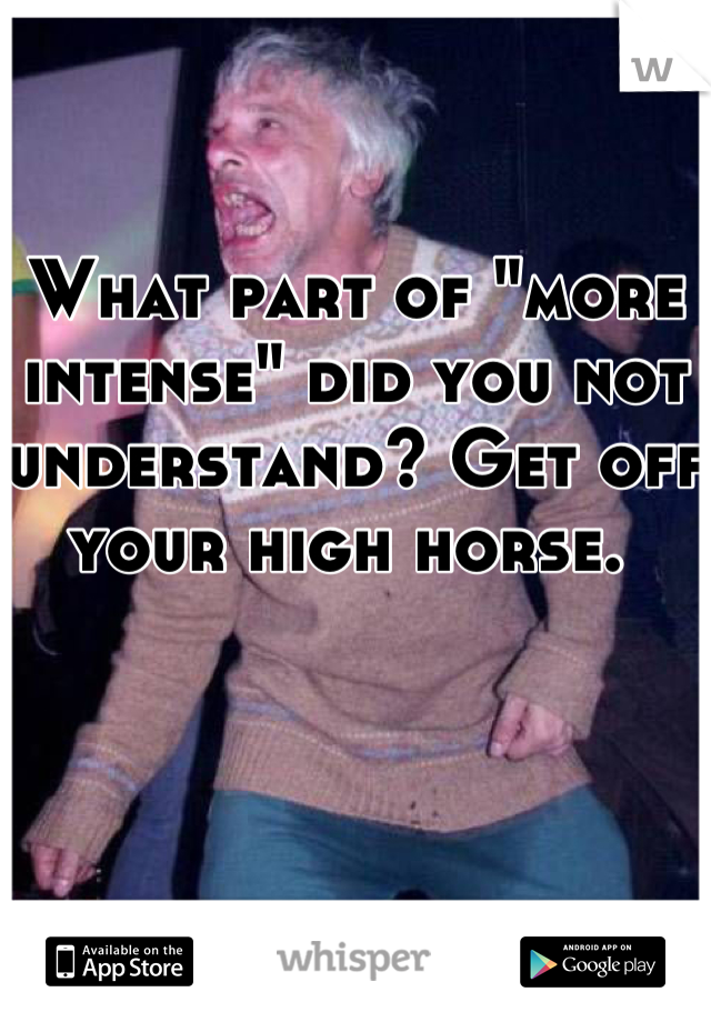 What part of "more intense" did you not understand? Get off your high horse. 