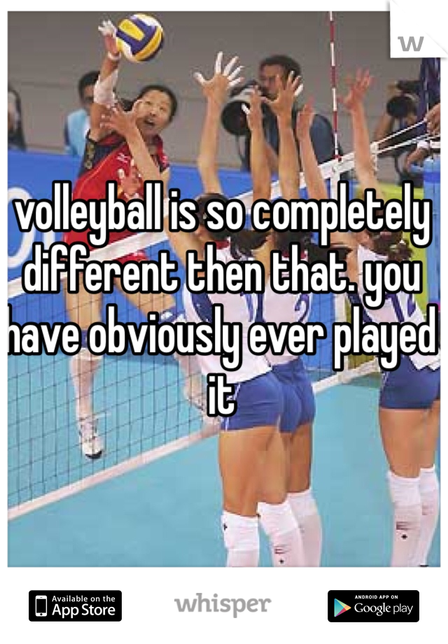 volleyball is so completely different then that. you have obviously ever played it