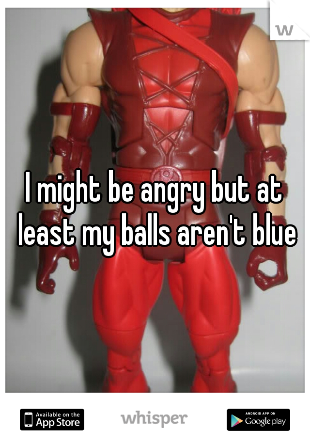I might be angry but at least my balls aren't blue