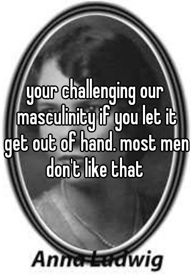 your-challenging-our-masculinity-if-you-let-it-get-out-of-hand-most