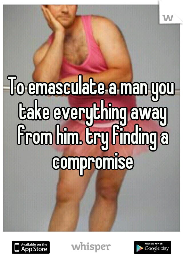 To emasculate a man you take everything away from him. try finding a compromise