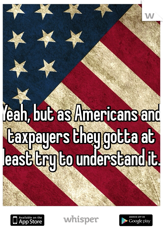 Yeah, but as Americans and taxpayers they gotta at least try to understand it.