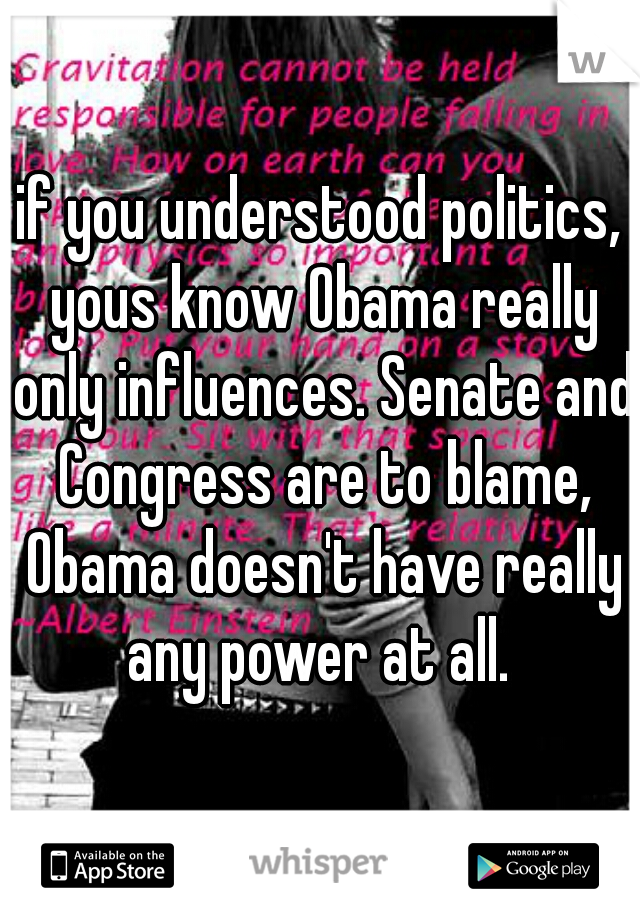 if you understood politics, yous know Obama really only influences. Senate and Congress are to blame, Obama doesn't have really any power at all. 