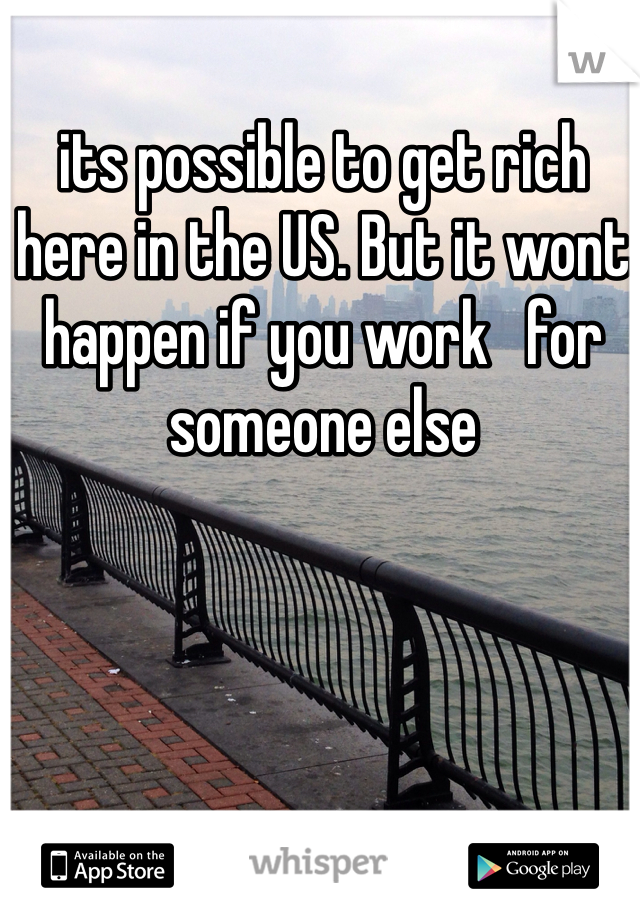 its possible to get rich here in the US. But it wont happen if you work   for someone else
