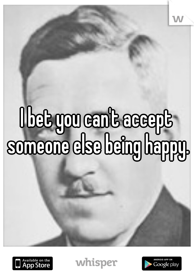 I bet you can't accept someone else being happy.