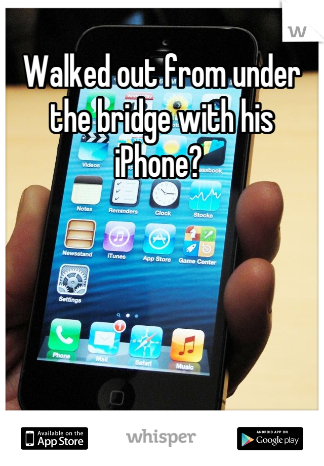 Walked out from under the bridge with his iPhone? 