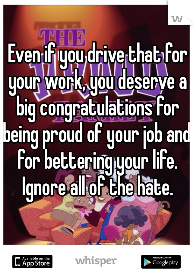 Even if you drive that for your work, you deserve a big congratulations for being proud of your job and for bettering your life. Ignore all of the hate. 