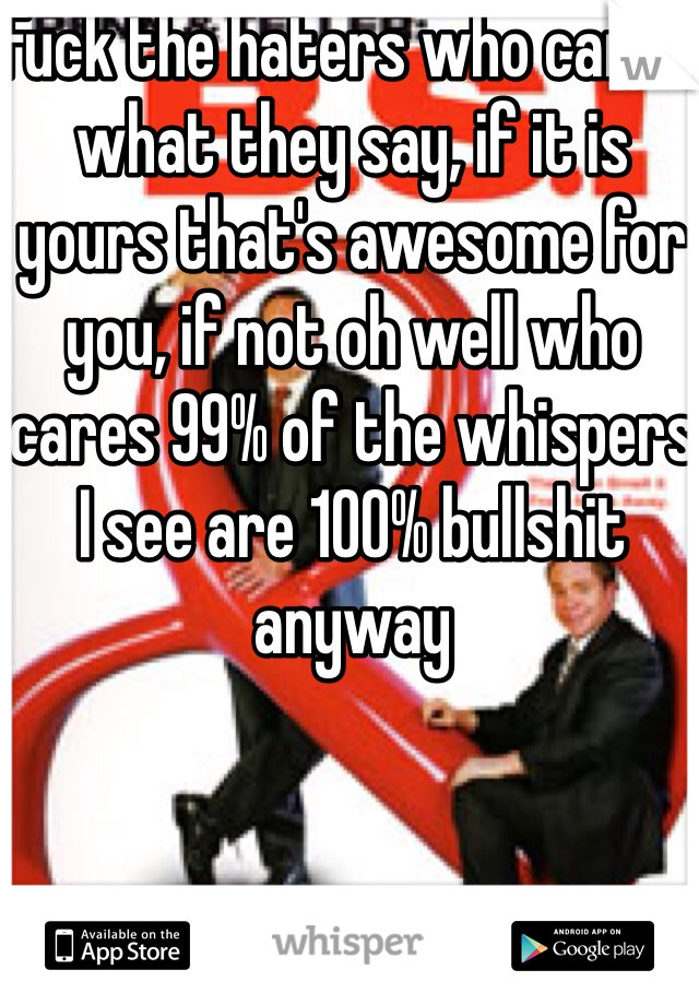 Fuck the haters who cares what they say, if it is yours that's awesome for you, if not oh well who cares 99% of the whispers I see are 100% bullshit anyway