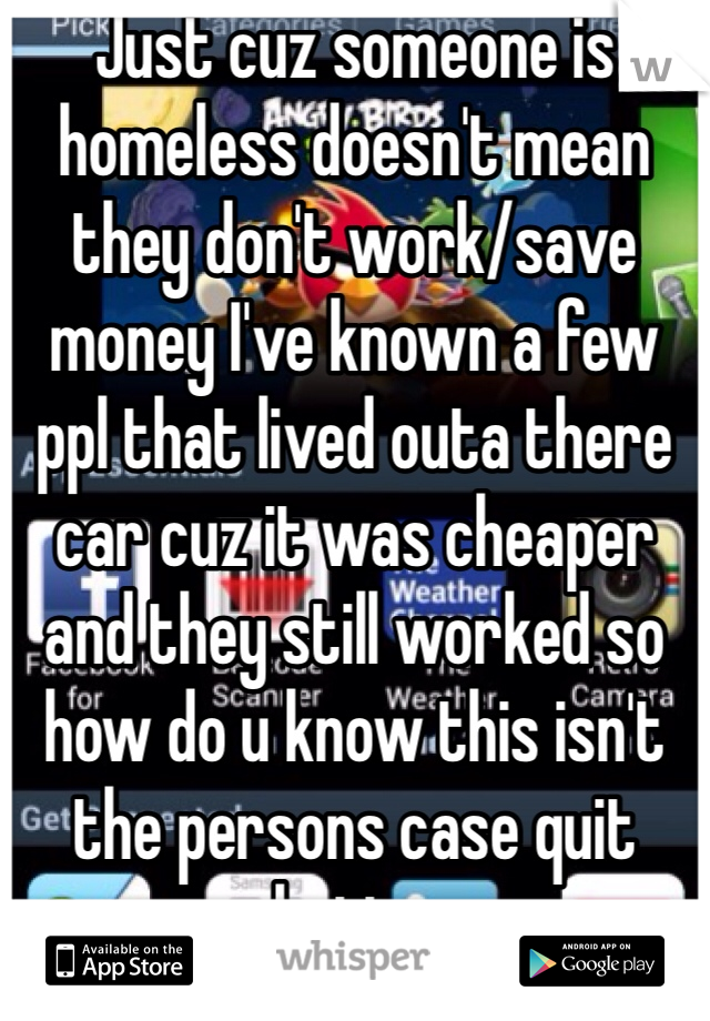 Just cuz someone is homeless doesn't mean they don't work/save money I've known a few ppl that lived outa there car cuz it was cheaper and they still worked so how do u know this isn't the persons case quit hating 