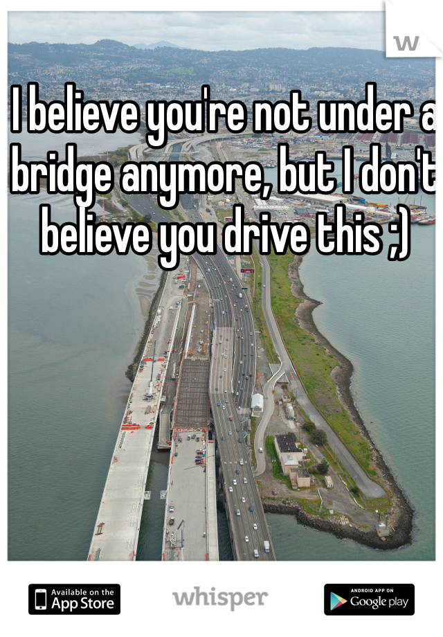 I believe you're not under a bridge anymore, but I don't believe you drive this ;)