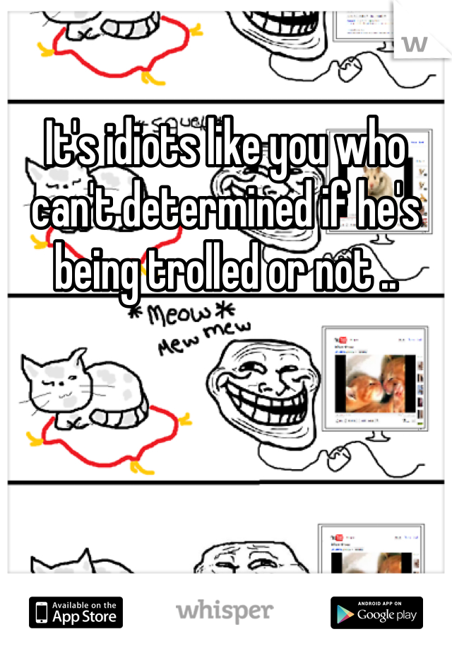 It's idiots like you who can't determined if he's being trolled or not ..