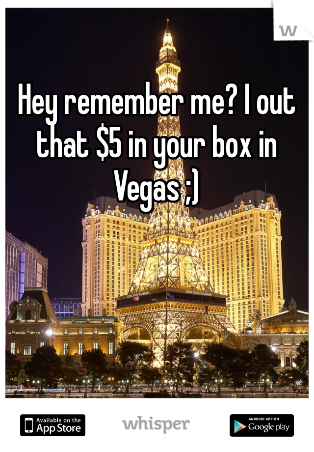 Hey remember me? I out that $5 in your box in Vegas ;)